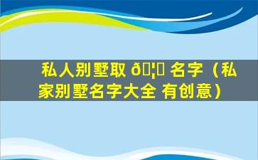 私人别墅取 🦍 名字（私家别墅名字大全 有创意）